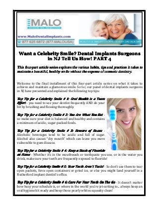 Want a Celebrity Smile? Dental Implants Surgeons
in NJ Tell Us How! PART 4
This four-part article series explores the various habits, tips and practices it takes to
maintain a beautiful, healthy smile without the expense of cosmetic dentistry.
Welcome to the final installment of this four-part article series on what it takes to
achieve and maintain a glamorous smile. So far, our panel of dental implants surgeons
in NJ have presented and explained the following top tips:

Top Tip for a Celebrity Smile # 1: Oral Health is a Team
Effort - you need to see your dentist frequently AND do your
bit by brushing and flossing thoroughly.
Top Tip for a Celebrity Smile # 2: You Are What You Eat so make sure your diet is balanced and healthy and contains
a minimum of acidic, sugar-packed foods.
Top Tip for a Celebrity Smile # 3: Beware of Booze Alcoholic beverages tend to be acidic and full of sugar.
Alcohol also causes “dry mouth” which can leave you more
vulnerable to gum disease.
Top Tip for a Celebrity Smile # 4: Keep a Stash of Fluoride
at Home - Whether it’s in the mouthwash or toothpaste you use, or in the water you
drink, make sure your teeth are frequently exposed to fluoride!
Top Tip for a Celebrity Smile # 5: Your Teeth Aren’t Tools! - So don’t use them to tear
Aren’
open packets, force open containers or grind ice, or else you might land yourself in a
Rutherford implant dentist’s office.
Top Tip for a Celebrity Smile # 6: Care For Your Teeth On The Go - It doesn’t matter
how busy your schedule is, or where in the world you’re jet-setting to... always keep an
oral hygiene kit ready and keep those pearly whites squeaky clean!

 
