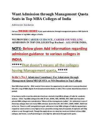 Want Admission through Management Quota
Seats in Top MBA Colleges of India
Admission Guidance
Call on:-9036818303if you want admission through management quota or NRI Quota &
No-Donation in top MBA colleges of India.
WE PROVIDE CAREER GUIDANCE, CAREER COUNSELLING
ADMISSION IN TOP COLLEGES/Top B-school – ALL OVER INDIA.
NOTE- Below given Add information regarding
admission guidance to various colleges in
INDIA.
*****That doesn’t means all the colleges
having Management quota. *****
India’s No.1 Admission Consultancy For Admissions through
Management Quota/NRI QUOTA or NO-Donation in Top Colleges
Dear MBA Aspirants for - 2016 session! Here comes the opportunity to add stars in your professional
life with a tag of MBA degree from brand named institutes in India. This is what about below article is
posted.
It has been a while since the admission has been started in top MBA colleges of India for academic
session -- 2016. Top MBA colleges like IIM( SP Jain, JBIMS, MDI, NMIMS, IMT, SIBM and few other
private MBA colleges are considered as “Mecca of the management studies”. For admission in one of
these top colleges there are many MBA entrance exams like CAT, XAT, MAT, CMAT, NMAT, SNAP test
and so on. There is a stiff competition to gain admission in top MBA colleges of India by appearing in
respective exams where a very high score or percentile among many thousands of aspirants will help
achieve a seat through merit. Though the applications are many but seats are limited in these MBA
colleges, and hence, cut off percentage is very high for admission through merit quota.
 