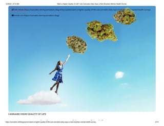 12/30/21, 8:10 AM Want a Higher Quality of Life? Use Cannabis Daily Says a New Brazilian Mental Health Survey
https://cannabis.net/blog/opinion/want-a-higher-quality-of-life-use-cannabis-daily-says-a-new-brazilian-mental-health-survey 2/14
CANNAIBS USERS QUALITY OF LIFE
i h li f if
 Edit Article (https://cannabis.net/mycannabis/c-blog-entry/update/want-a-higher-quality-of-life-use-cannabis-daily-says-a-new-brazilian-mental-health-survey)
 Article List (https://cannabis.net/mycannabis/c-blog)
 