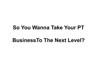 So You WannaTake Your PT  BusinessToThe Next Level? 