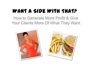 Want a Side With That?
 How to Generate More Profit & Give
Your Clients More Of What They Want
 