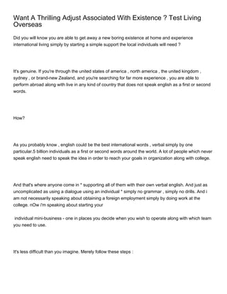 Want A Thrilling Adjust Associated With Existence ? Test Living
Overseas
Did you will know you are able to get away a new boring existence at home and experience
international living simply by starting a simple support the local individuals will need ?




It's genuine. If you're through the united states of america , north america , the united kingdom ,
sydney , or brand-new Zealand, and you're searching for far more experience , you are able to
perform abroad along with live in any kind of country that does not speak english as a first or second
words.




How?




As you probably know , english could be the best international words , verbal simply by one
particular.5 billion individuals as a first or second words around the world. A lot of people which never
speak english need to speak the idea in order to reach your goals in organization along with college.




And that's where anyone come in * supporting all of them with their own verbal english. And just as
uncomplicated as using a dialogue using an individual * simply no grammar , simply no drills. And i
am not necessarily speaking about obtaining a foreign employment simply by doing work at the
college. nOw i'm speaking about starting your


 individual mini-business - one in places you decide when you wish to operate along with which team
you need to use.




It's less difficult than you imagine. Merely follow these steps :
 