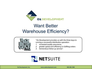 Want Better
       Warehouse Efficiency?
                       "Oz Development provides us with the three keys to
                       running a successful distribution operation:
                       1. increased quality assurance,
                       2. greater speed and efficiency in fulfilling orders
                       3. tremendous follow up service".




Oz Development, Inc.         www.ozdevelopment.com            508.366.1969
 