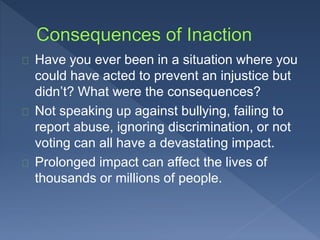 Have you ever been in a situation where you 
could have acted to prevent an injustice but 
didn’t? What were the consequences? 
Not speaking up against bullying, failing to 
report abuse, ignoring discrimination, or not 
voting can all have a devastating impact. 
Prolonged impact can affect the lives of 
thousands or millions of people. 
 