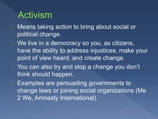 Means taking action to bring about social or 
political change. 
We live in a democracy so you, as citizens, 
have the ability to address injustices, make your 
point of view heard, and create change. 
You can also try and stop a change you don’t 
think should happen. 
Examples are persuading governments to 
change laws or joining social organizations (Me 
2 We, Amnesty International). 
 