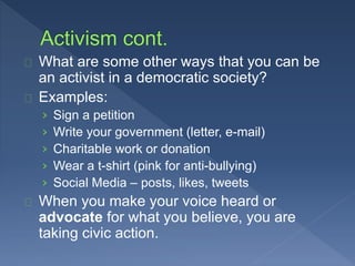 What are some other ways that you can be 
an activist in a democratic society? 
Examples: 
› Sign a petition 
› Write your government (letter, e-mail) 
› Charitable work or donation 
› Wear a t-shirt (pink for anti-bullying) 
› Social Media – posts, likes, tweets 
When you make your voice heard or 
advocate for what you believe, you are 
taking civic action. 
 