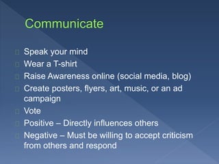 Speak your mind 
Wear a T-shirt 
Raise Awareness online (social media, blog) 
Create posters, flyers, art, music, or an ad 
campaign 
Vote 
Positive – Directly influences others 
Negative – Must be willing to accept criticism 
from others and respond 
 