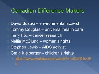 David Suzuki – environmental activist 
Tommy Douglas – universal health care 
Terry Fox – cancer research 
Nellie McClung – women’s rights 
Stephen Lewis – AIDS activist 
Craig Kielberger – children’s rights 
› https://www.youtube.com/watch?v=afClM91uQF 
U 
 