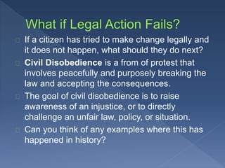 If a citizen has tried to make change legally and 
it does not happen, what should they do next? 
Civil Disobedience is a from of protest that 
involves peacefully and purposely breaking the 
law and accepting the consequences. 
The goal of civil disobedience is to raise 
awareness of an injustice, or to directly 
challenge an unfair law, policy, or situation. 
Can you think of any examples where this has 
happened in history? 
 