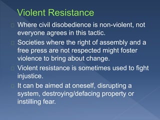 Where civil disobedience is non-violent, not 
everyone agrees in this tactic. 
Societies where the right of assembly and a 
free press are not respected might foster 
violence to bring about change. 
Violent resistance is sometimes used to fight 
injustice. 
It can be aimed at oneself, disrupting a 
system, destroying/defacing property or 
instilling fear. 
 