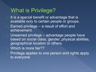 It is a special benefit or advantage that is 
available only to certain people or groups. 
Earned privilege – a result of effort and 
achievement. 
Unearned privilege – advantage people have 
based on social class, gender, physical abilities, 
geographical location or others. 
Which is more fair?? 
Privilege applies to one person and rights apply 
to everyone 
 
