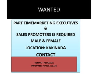 WANTED
PART TIMEMARKETING EXECUTIVES
&
SALES PROMOTERS IS REQUIRED
MALE & FEMALE
LOCATION: KAKINADA

CONTACT
VENKAT PEDDADA
9949998657,9390212735

 