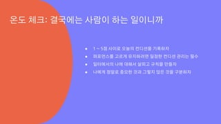 ● 1 ~ 5점 사이로 오늘의 컨디션을 기록하자
● 퍼포먼스를 고르게 유지하려면 일정한 컨디션 관리는 필수
● 일터에서의 나에 대해서 살피고 규칙을 만들자
● 나에게 정말로 중요한 것과 그렇지 않은 것을 구분하자
온도 체크: 결국에는 사람이 하는 일이니까
 
