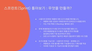 ● 사용자의 문제와 제품에 대한 요구사항을 확인합니다.
○ 제품에 대한 내외부 이해관계자의 문제/요구사항을 파악
○ 이는 주로 백로그(Backlog) 형태로 관리
● 문제 해결방법/요구사항 간의 우선순위를 정합니다.
○ 어떤 해결방법/요구사항이 제품/조직의 목표를
달성하는데에 가장 효과적인지 판단
○ 모든 요구사항에 기술적인 해답이 필요하지 않을 수도 있음
● 요구사항을 기능으로 - 사용자의 언어로 - 표현합니다.
○ 제품팀과 구현 협의를 위한 기능명세 또는 기획서를 작성
○ 어떠한 지표로 이 기능의 효과를 판단할지 결정
스프린트(Sprint) 톺아보기 : 무엇을 만들까?
 