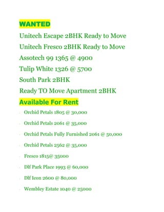 WANTED
Unitech Escape 2BHK Ready to Move
Unitech Fresco 2BHK Ready to Move
Assotech 99 1365 @ 4900
Tulip White 1326 @ 5700
South Park 2BHK
Ready TO Move Apartment 2BHK
Available For Rent
·   Orchid Petals 1805 @ 30,000

·   Orchid Petals 2061 @ 35,000

·   Orchid Petals Fully Furnished 2061 @ 50,000

·   Orchid Petals 2562 @ 35,000

·   Fresco 1815@ 35000

·   Dlf Park Place 1993 @ 60,000

·   Dlf Icon 2600 @ 80,000

·   Wembley Estate 1040 @ 25000
 