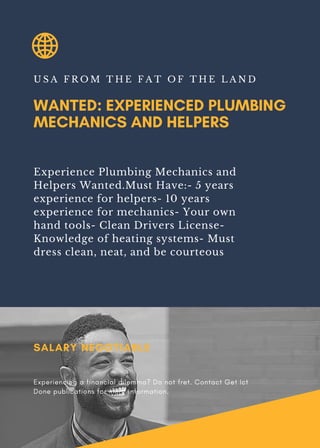 WANTED: EXPERIENCED PLUMBING
MECHANICS AND HELPERS
U S A F R O M T H E F A T O F T H E L A N D
Experience Plumbing Mechanics and
Helpers Wanted.Must Have:- 5 years
experience for helpers- 10 years
experience for mechanics- Your own
hand tools- Clean Drivers License-
Knowledge of heating systems- Must
dress clean, neat, and be courteous
SALARY NEGOTIABLE
Experiencing a financial dilemma? Do not fret. Contact Get Ict
Done publications for more information.
 