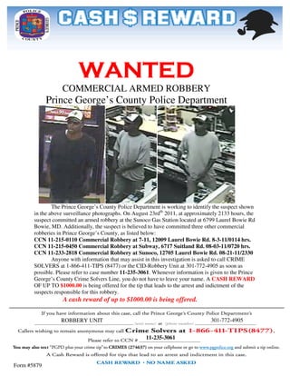 WANTED
                   COMMERCIAL ARMED ROBBERY
             Prince George’s County Police Department




               The Prince George’s County Police Department is working to identify the suspect shown
       in the above surveillance photographs. On August 23rdth 2011, at approximately 2133 hours, the
                 ve
       suspect committed an armed robbery at the Sunoco Gas Station located at 6799 Laurel Bowie Rd
       Bowie, MD. Additionally, the suspect is believed to have committed three other commercial
                                                            have
       robberies in Prince George’s County, as listed below:
       CCN 11-215-0110 Commercial Robbery at 7
                     0110                            7-11, 12009 Laurel Bowie Rd. 8-3-11/0114 hrs.
       CCN 11-215-0450 Commercial Robbery at Subway, 6717 Suitland Rd. 08 03-11/0720 hrs.
                                                                                    08-03
       CCN 11-233-2818 Commercial Robbery at Sunoco, 12705 Laurel Bowie Rd. 08
                     2818                                                                 08-21-11/2330
               Anyone with information that may assist in this investigation is asked to call CRIME
       SOLVERS at 1-866-411-TIPS (8477) or the CID
                                   IPS              CID-Robbery Unit at 301-772-4905 as soon as
                                                                                    4905
       possible. Please refer to case number 11-235-3061. Whenever information is given to the Prince
                                                          .
       George’s County Crime Solvers Line, you do not have to leave your name. A CASH REWARD
       OF UP TO $1000.00 is being offered for the tip that leads to the arrest and indictment of the
       suspects responsible for this robbery.
                   A cash reward of up to $1000.00 is being offered.


                  ROBBERY UNIT                                                     301-772-4905
                                                                                   301


                                                       11-235-3061



Form #5879
 