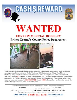 WANTED
             FOR COMMERCIAL ROBBERY
         Prince George’s County Police Department




The Prince George’s County Police Department is working to identify the suspect shown in this surveillance
camera photograph, who robbed the Cricket Wireless at 9205 Baltimore Ave. College Park, Md., on
05/11/2011. Anyone with any information that may assist in this investigation is asked to contact CRIME
SOLVERS at 1-866-411-TIPS (8477) or the Robbery Unit at (301) 772-4905 as soon as possible. Please refer to
case number 11-131-2439. Whenever information is given to the Prince Georges County Crime Solvers Line,
you never leave your name and a CASH REWARD of up to $1000 is being offered for the tip that leads to the
arrest of the suspect involved in this or any other crime.


                      ROBBERY                                              301-772-4905
 