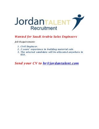 Wanted for Saudi Arabia Sales Engineers 
Job Requirement: 
1. Civil Engineer. 
2. 2 years’ experience in building material sale. 
3. The selected candidate will be allocated anywhere in KSA. 
Send your CV to hr@jordantalent.com 