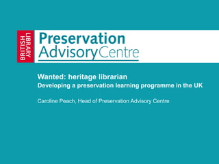 Wanted: heritage librarian Developing a preservation learning programme in the UK Caroline Peach, Head of Preservation Advisory Centre 