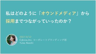 2017/4/12
Cybozu,Inc. コーポレートブランディング部
Yuka Akashi
私はどのように「オウンドメディア」から
採用までつながっていったのか？
 