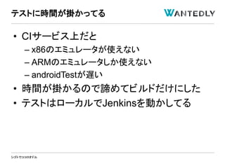 シゴトでココロオドル
• CIサービス上だと
– x86のエミュレータが使えない
– ARMのエミュレータしか使えない
– androidTestが遅い
• 時間が掛かるので諦めてビルドだけにした
• テストはローカルでJenkinsを動かしてる
テストに時間が掛かってる
 