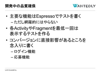 シゴトでココロオドル
• 主要な機能はEspressoでテストを書く
– ただし網羅的にはやらない
• 各ActivityやFragmentを最低一回は
表示するテストを作る
• コンバージョンに直接影響があるところを
念入りに書く
– ログイン機能
– 応募機能
開発中の品質確保
 