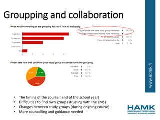 Groupping and collaboration
• The timing of the course ( end of the school year)
• Difficulties to find own group (strucling with the LMS)
• Changes between study groups (during ongoing course)
• More counselling and guidance needed
 