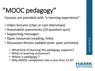 ”MOOC pedagogy”
Courses are provided with ”a learning experience”:
• Video lectures (clips or cast interviews)
• Automated assesments (10-question quiz)
• Supporting messages
• Open resources (reading, links)
• Discussion forums (added some peer activities)
• What kind of learning this pedagogy supports?
• What´re learning outcomes?
• Where is pedagogy ?
• Why MOOC completion rate is less than 13 %?
 