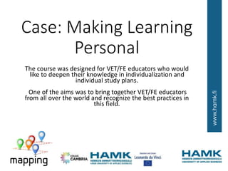 Case: Making Learning
Personal
The course was designed for VET/FE educators who would
like to deepen their knowledge in individualization and
individual study plans.
One of the aims was to bring together VET/FE educators
from all over the world and recognize the best practices in
this field.
 