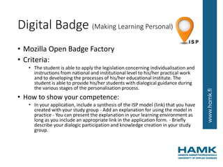 Digital Badge (Making Learning Personal)
• Mozilla Open Badge Factory
• Criteria:
• The student is able to apply the legislation concerning individualisation and
instructions from national and institutional level to his/her practical work
and to developing the processes of his/her educational institute. The
student is able to provide his/her students with dialogical guidance during
the various stages of the personalisation process.
• How to show your competence:
• In your application, include a synthesis of the ISP model (link) that you have
created with your study group - Add an explanation for using the model in
practice - You can present the explanation in your learning environment as
long as you include an appropriate link in the application form. - Briefly
describe your dialogic participation and knowledge creation in your study
group.
 