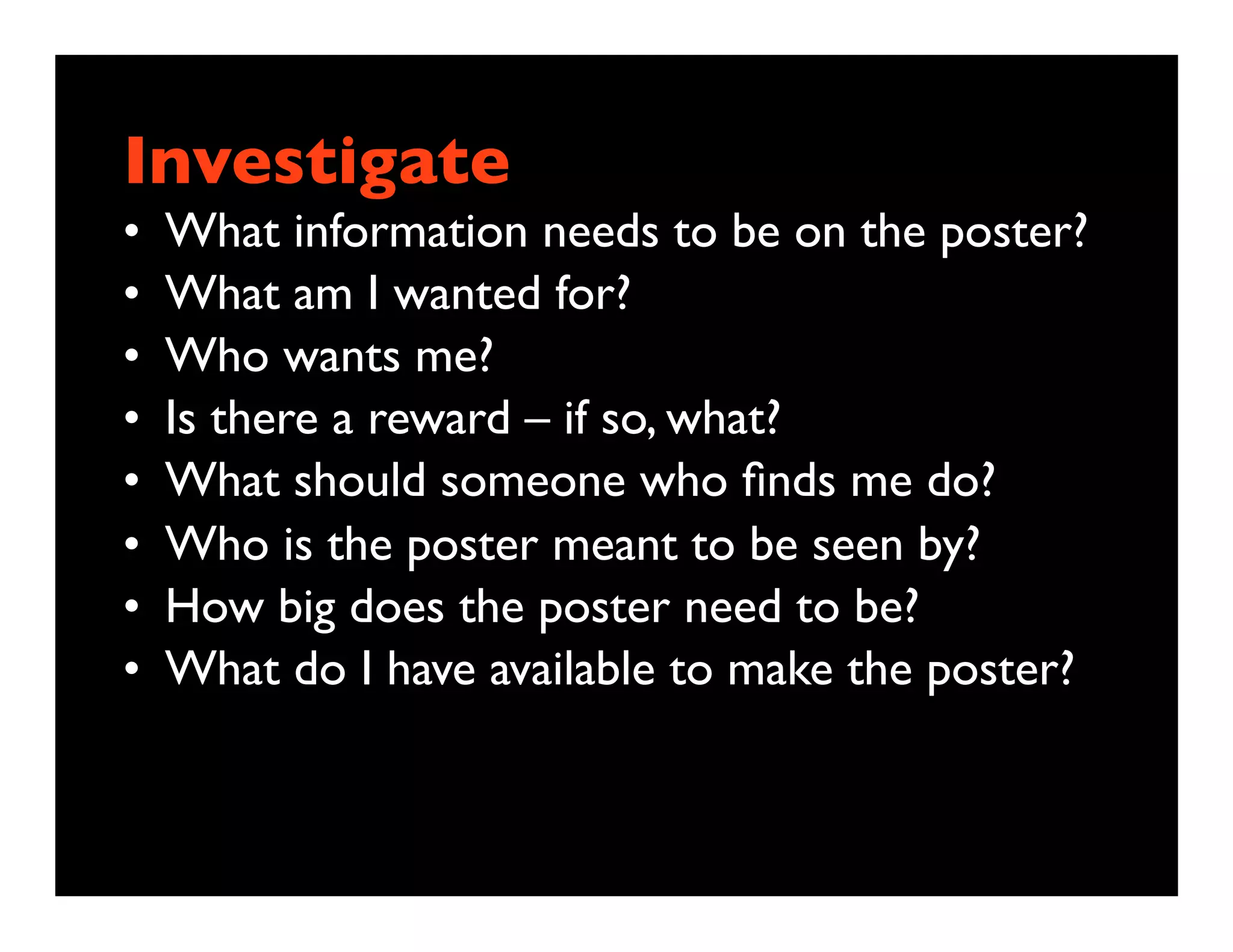 Investigate
•   What information needs to be on the poster?
•   What am I wanted for?
•   Who wants me?
•   Is there a reward – if so, what?
•   What should someone who ﬁnds me do?
•   Who is the poster meant to be seen by?
•   How big does the poster need to be?
•   What do I have available to make the poster?
 