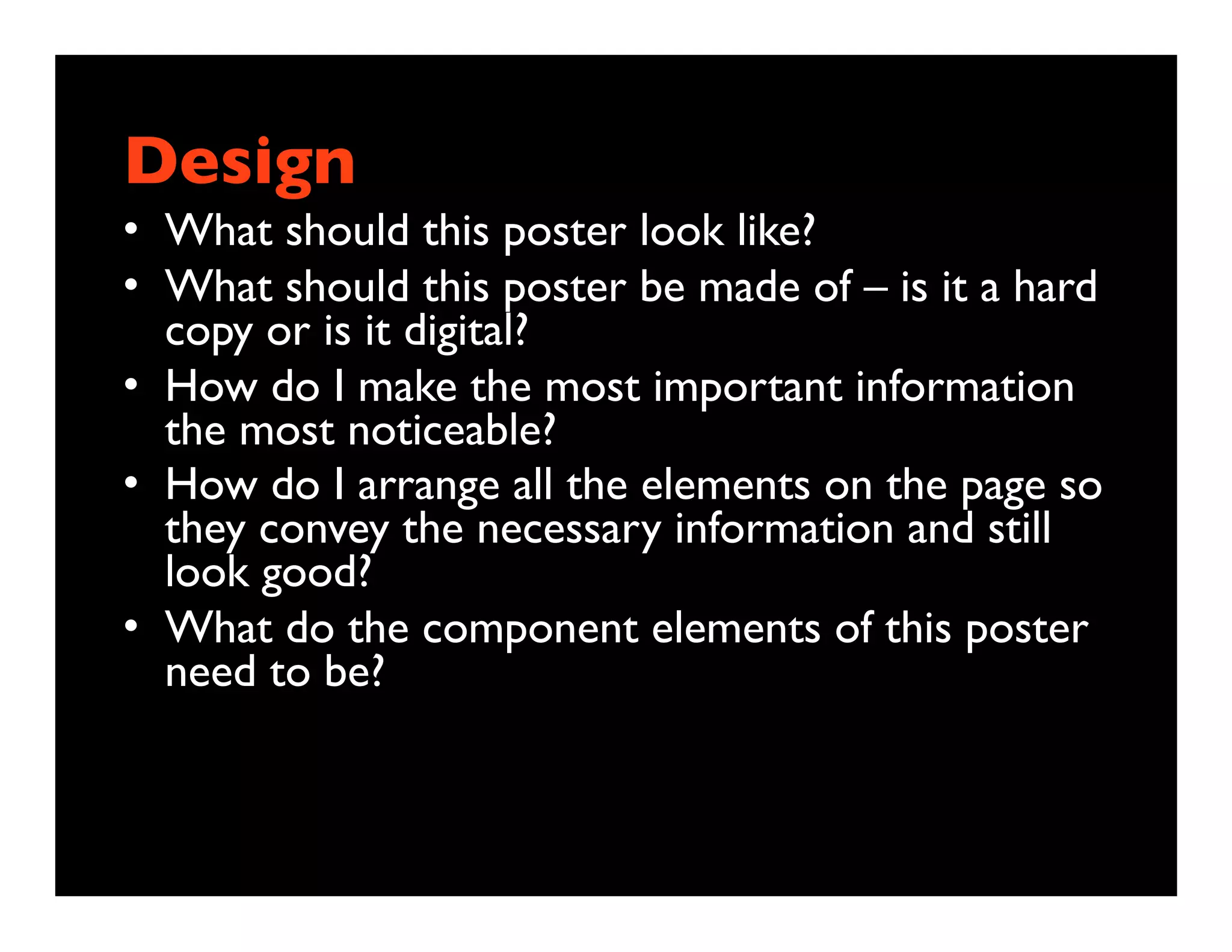 Design
• What should this poster look like?
• What should this poster be made of – is it a hard
  copy or is it digital?
• How do I make the most important information
  the most noticeable?
• How do I arrange all the elements on the page so
  they convey the necessary information and still
  look good?
• What do the component elements of this poster
  need to be?
 