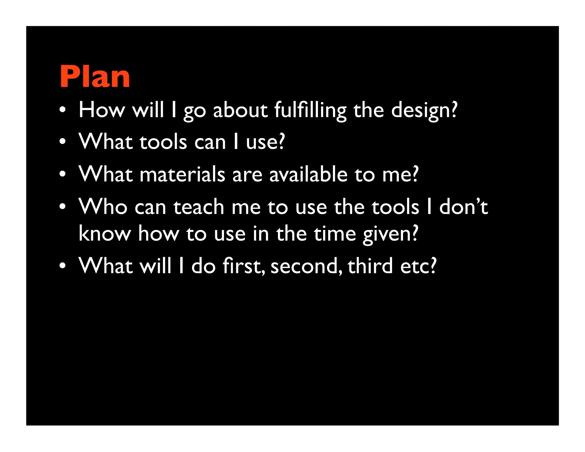 Plan
• How will I go about fulﬁlling the design?
• What tools can I use?
• What materials are available to me?
• Who can teach me to use the tools I don’t
  know how to use in the time given?
• What will I do ﬁrst, second, third etc?
 