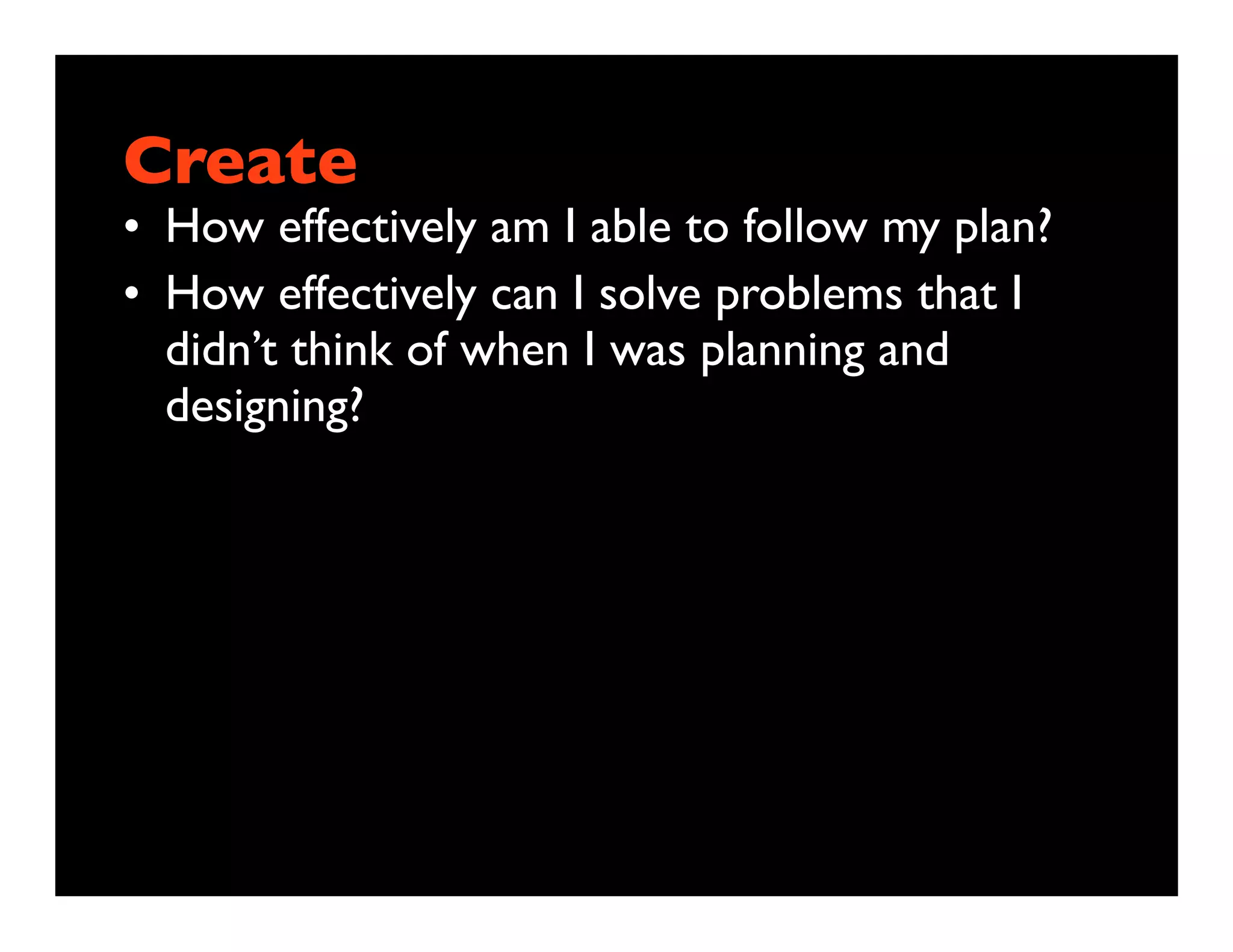 Create
• How effectively am I able to follow my plan?
• How effectively can I solve problems that I
  didn’t think of when I was planning and
  designing?
 