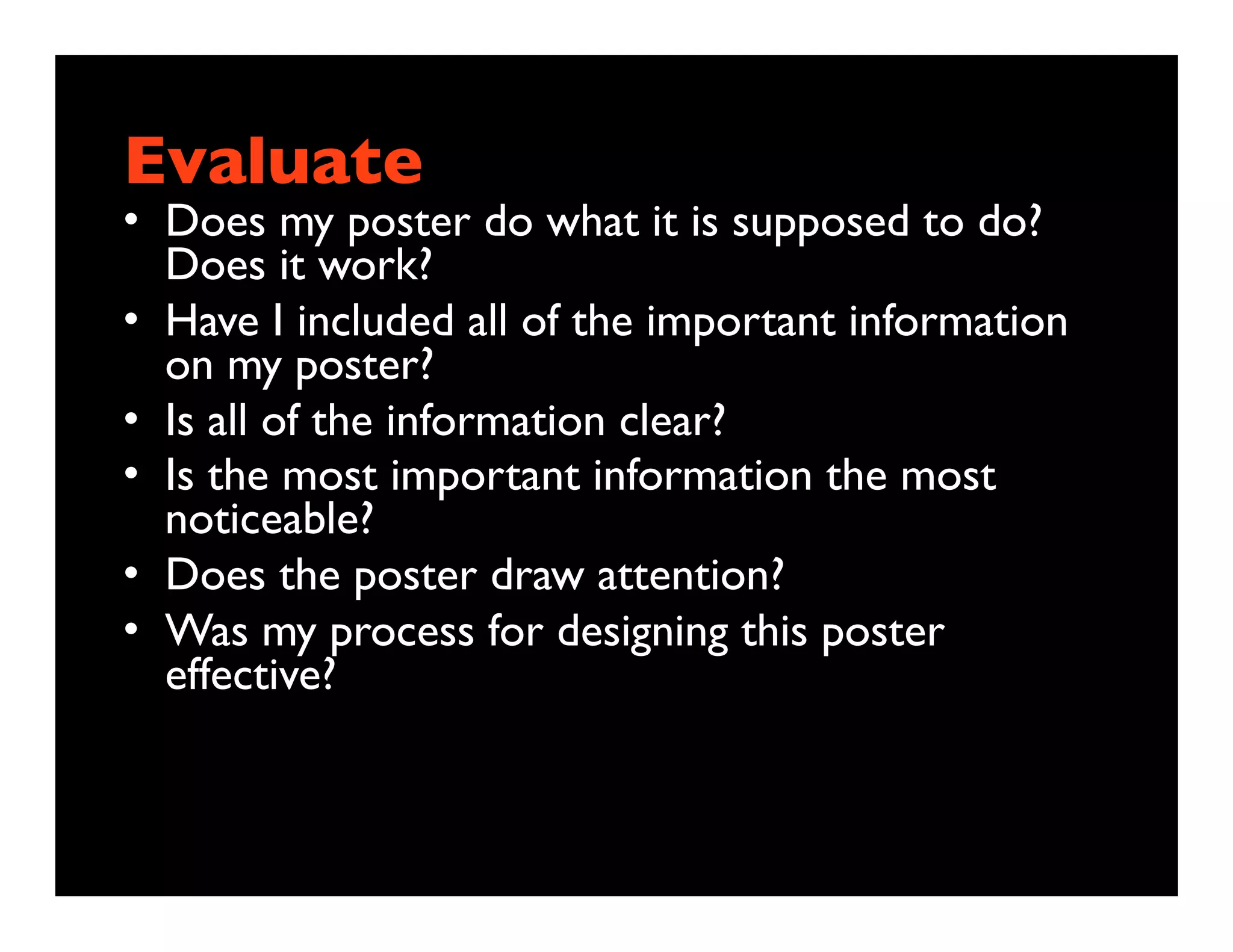 Evaluate
• Does my poster do what it is supposed to do?
  Does it work?
• Have I included all of the important information
  on my poster?
• Is all of the information clear?
• Is the most important information the most
  noticeable?
• Does the poster draw attention?
• Was my process for designing this poster
  effective?
 