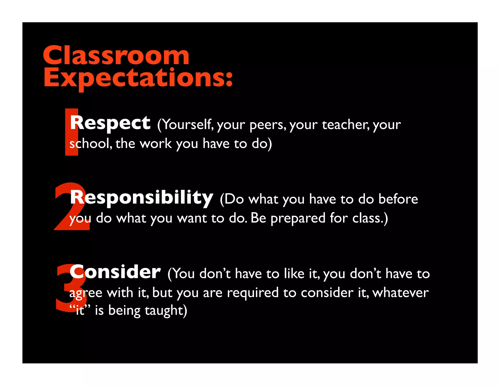 Classroom
Expectations:

1Respect (Yourself, your peers, your teacher, your
 school, the work you have to do)




2Responsibility (Do what you have to do before
 you do what you want to do. Be prepared for class.)




3Consider (You don’t have to like it, you don’t have to
 agree with it, but you are required to consider it, whatever
 “it” is being taught)
 