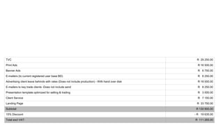 TVC R 29 250.00
Print Ads R 16 500.00
Banner Ads R 6 750.00
E-mailers (to current registered user base BD) R 8 250.00
Advertising client leave behinds with rates (Does not include production) - With hand over disk R 18 000.00
E-mailers to key trade clients -Does not include send R 8 250.00
Presentation template optimized for selling & trading R 3 000.00
Client Service R 7 150.00
Landing Page R 33 750.00
Subtotal: R 130 900.00
15% Discount - R 19 635.00
Total excl VAT: R 111 265.00
 