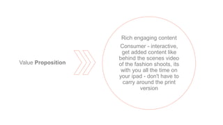 Rich engaging content
Consumer - interactive,
get added content like
behind the scenes video
of the fashion shoots, its
with you all the time on
your ipad - don't have to
carry around the print
version
Value Proposition
 