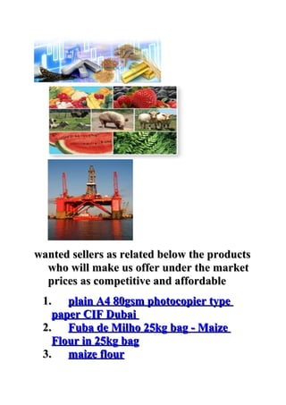 wanted sellers as related below the products
  who will make us offer under the market
  prices as competitive and affordable
 1. plain A4 80gsm photocopier type
   paper CIF Dubai
 2. Fuba de Milho 25kg bag - Maize
   Flour in 25kg bag
 3. maize flour
 