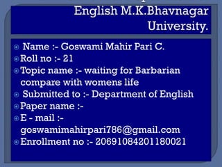  Name :- Goswami Mahir Pari C.
Roll no :- 21
Topic name :- waiting for Barbarian
compare with womens life
 Submitted to :- Department of English
Paper name :-
E - mail :-
goswamimahirpari786@gmail.com
Enrollment no :- 20691084201180021
 