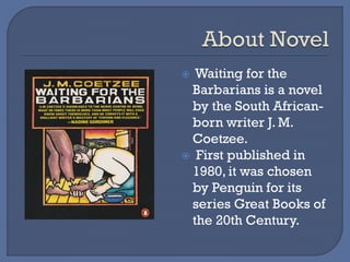  Waiting for the
Barbarians is a novel
by the South African-
born writer J. M.
Coetzee.
 First published in
1980, it was chosen
by Penguin for its
series Great Books of
the 20th Century.
 