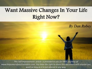 By Dan Robey
This Self Improvement article is provided to you for FREE courtesy of
www.thepowerofpositivehabits.com. You have the right to share this document with anyone you
want so long as it is not altered in any way.
 