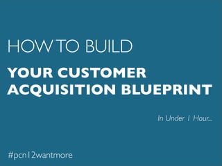 YOUR CUSTOMER
ACQUISITION BLUEPRINT
In Under 1 Hour...
HOWTO BUILD
#pcn12wantmore
 