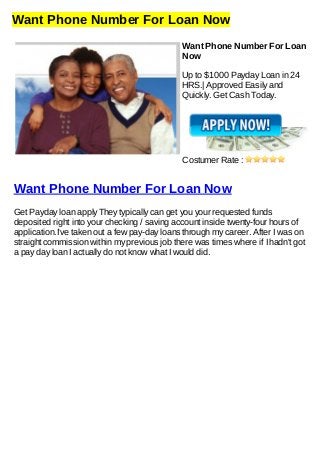 Want Phone Number For Loan Now
Want Phone Number For Loan
Now
Up to $1000 Payday Loan in 24
HRS.| Approved Easily and
Quickly. Get Cash Today.
Costumer Rate :
Want Phone Number For Loan Now
Get Payday loan apply They typically can get you your requested funds
deposited right into your checking / saving account inside twenty-four hours of
application.I've taken out a few pay-day loans through my career. After I was on
straight commission within my previous job there was times where if I hadn't got
a pay day loan I actually do not know what I would did.
 