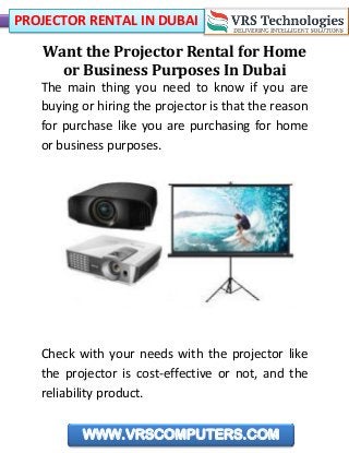 PROJECTOR RENTAL IN DUBAI
WWW.VRSCOMPUTERS.COM
Want the Projector Rental for Home
or Business Purposes In Dubai
The main thing you need to know if you are
buying or hiring the projector is that the reason
for purchase like you are purchasing for home
or business purposes.
Check with your needs with the projector like
the projector is cost-effective or not, and the
reliability product.
 