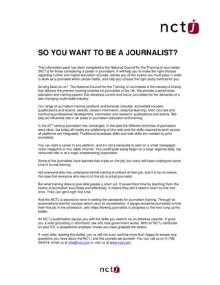 SO YOU WANT TO BE A JOURNALIST?
This information pack has been compiled by the National Council for the Training of Journalists
(NCTJ) for those considering a career in journalism. It will help you to make the right choices
regarding further and higher education courses, advise you of the exams you must pass in order
to work as a journalist within certain fields, and help you choose the right study method for you.

So why listen to us? The National Council for the Training of Journalists is the industry’s charity
that delivers the premier training scheme for journalists in the UK. We provide a world-class
education and training system that develops current and future journalists for the demands of a
fast-changing multimedia industry.

Our range of journalism training products and services includes: accredited courses;
qualifications and exams; awards; careers information; distance learning; short courses and
continuing professional development; information and research; publications and events. We
play an influential role in all areas of journalism education and training.

In the 21st century journalism has converged. In the past the different branches of journalism
were clear, but today all media are publishing on the web and the skills required to work across
all platforms are integrated. Traditional broadcast skills and web skills are needed by print
journalists.

You can start a career in any platform, and it’s not a necessity to start on a small newspaper,
niche magazine or tiny cable channel. You could quite easily begin on a large regional daily, top
consumer title or at a major broadcasting corporation.

Some of the journalists have learned their trade on the job, but many will have undergone some
kind of formal training.

Not everyone who has undergone formal training is brilliant at their job, and it is by no means
the case that everyone who learnt on the job is a bad journalist.

But what training does is give able people a short cut. It saves them time by teaching them the
basics of journalism accurately and effectively. It means they don’t need to learn by trial and
error. They can get it right first time.

And the NCTJ is second-to-none in setting the standards for journalism training. Through its
examinations and the courses which carry its accreditation, it equips would-be journalists to find
their first job in the profession, and helps working journalists to progress to the next rung up the
ladder.

An NCTJ qualification equips you with the skills you need to be an effective reporter. It gives
you a solid grounding in shorthand, law and how government works. With an NCTJ certificate
on your CV, a prospective employer knows you have grasped the basics.

If, even after reading this leaflet, you’re still not sure, we’ll be more than happy to answer any
questions you have about the NCTJ and the courses we accredit. You can call us on 01799
544014, email us at info@nctj.com or visit us at www.nctj.com.
 