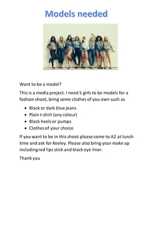 Want to be a model?
This is a media project. I need 5 girls to be models for a
fashion shoot, bring some clothes of you own such as
 Black or dark blue jeans
 Plain t-shirt (any colour)
 Black heelsor pumps
 Clothes of your choice
If you want to be in this shoot please come to A2 at lunch
time and ask for Keeley. Please also bring your make up
includingred lips stick and black eye liner.
Thank you
 