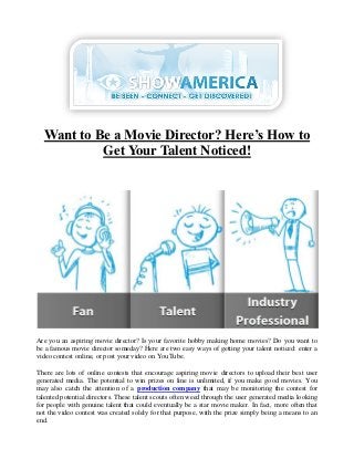 Want to Be a Movie Director? Here’s How to
           Get Your Talent Noticed!




Are you an aspiring movie director? Is your favorite hobby making home movies? Do you want to
be a famous movie director someday? Here are two easy ways of getting your talent noticed: enter a
video contest online, or post your video on YouTube.

There are lots of online contests that encourage aspiring movie directors to upload their best user
generated media. The potential to win prizes on line is unlimited, if you make good movies. You
may also catch the attention of a production company that may be monitoring the contest for
talented potential directors. These talent scouts often weed through the user generated media looking
for people with genuine talent that could eventually be a star movie maker. In fact, more often that
not the video contest was created solely for that purpose, with the prize simply being a means to an
end.
 