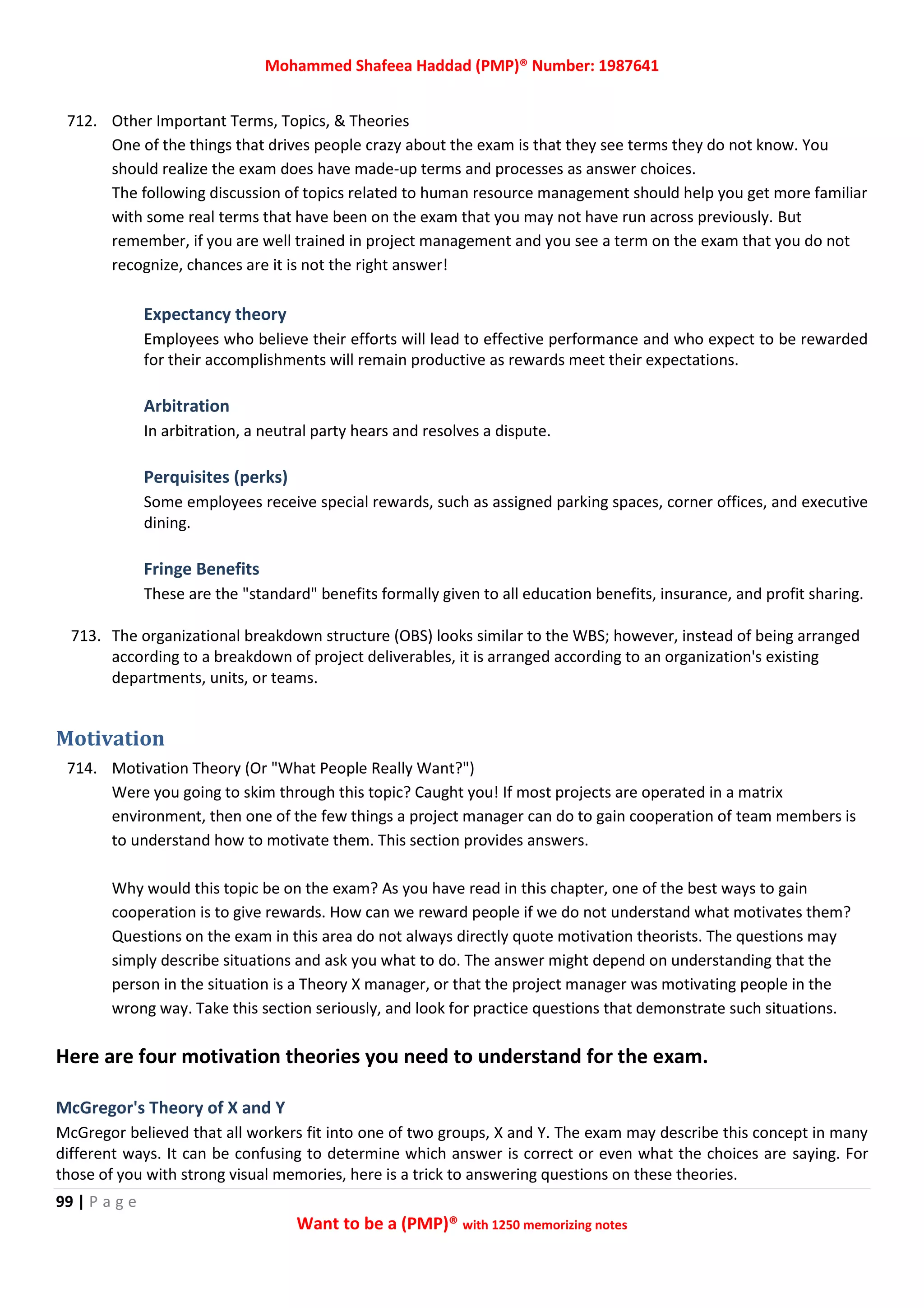 Mohammed Shafeea Haddad (PMP)® Number: 1987641
99 | P a g e
Want to be a (PMP)® with 1250 memorizing notes
712. Other Important Terms, Topics, & Theories
One of the things that drives people crazy about the exam is that they see terms they do not know. You
should realize the exam does have made-up terms and processes as answer choices.
The following discussion of topics related to human resource management should help you get more familiar
with some real terms that have been on the exam that you may not have run across previously. But
remember, if you are well trained in project management and you see a term on the exam that you do not
recognize, chances are it is not the right answer!
Expectancy theory
Employees who believe their efforts will lead to effective performance and who expect to be rewarded
for their accomplishments will remain productive as rewards meet their expectations.
Arbitration
In arbitration, a neutral party hears and resolves a dispute.
Perquisites (perks)
Some employees receive special rewards, such as assigned parking spaces, corner offices, and executive
dining.
Fringe Benefits
These are the "standard" benefits formally given to all education benefits, insurance, and profit sharing.
713. The organizational breakdown structure (OBS) looks similar to the WBS; however, instead of being arranged
according to a breakdown of project deliverables, it is arranged according to an organization's existing
departments, units, or teams.
Motivation
714. Motivation Theory (Or "What People Really Want?")
Were you going to skim through this topic? Caught you! If most projects are operated in a matrix
environment, then one of the few things a project manager can do to gain cooperation of team members is
to understand how to motivate them. This section provides answers.
Why would this topic be on the exam? As you have read in this chapter, one of the best ways to gain
cooperation is to give rewards. How can we reward people if we do not understand what motivates them?
Questions on the exam in this area do not always directly quote motivation theorists. The questions may
simply describe situations and ask you what to do. The answer might depend on understanding that the
person in the situation is a Theory X manager, or that the project manager was motivating people in the
wrong way. Take this section seriously, and look for practice questions that demonstrate such situations.
Here are four motivation theories you need to understand for the exam.
McGregor's Theory of X and Y
McGregor believed that all workers fit into one of two groups, X and Y. The exam may describe this concept in many
different ways. It can be confusing to determine which answer is correct or even what the choices are saying. For
those of you with strong visual memories, here is a trick to answering questions on these theories.
 